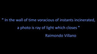 " In the wall of time voracious of instants incinerated,
a photo is ray of light which closes "
Raimondo Villano
 