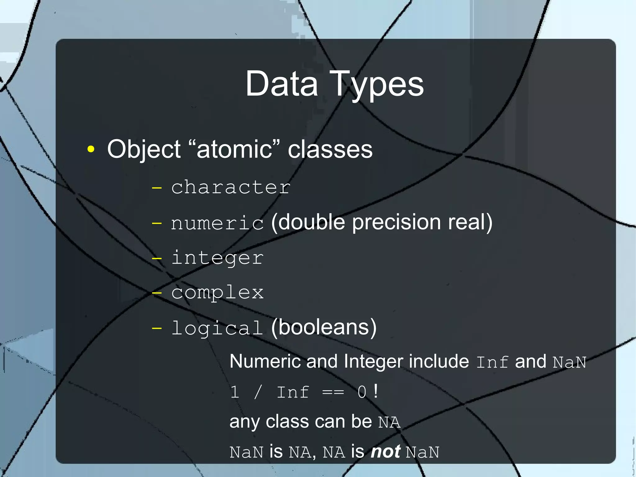 Data Types
● Object “atomic” classes
– character
– numeric (double precision real)
– integer
– complex
– logical (booleans)
Numeric and Integer include Inf and NaN
1 / Inf == 0 !
any class can be NA
NaN is NA, NA is not NaN
 