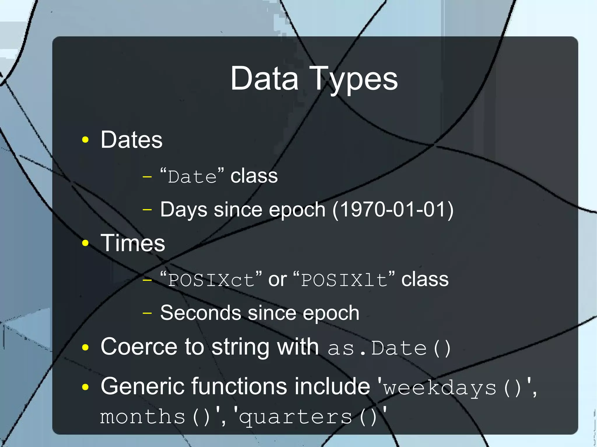 Data Types
● Dates
– “Date” class
– Days since epoch (1970-01-01)
● Times
– “POSIXct” or “POSIXlt” class
– Seconds since epoch
● Coerce to string with as.Date()
● Generic functions include 'weekdays()',
months()', 'quarters()'
 