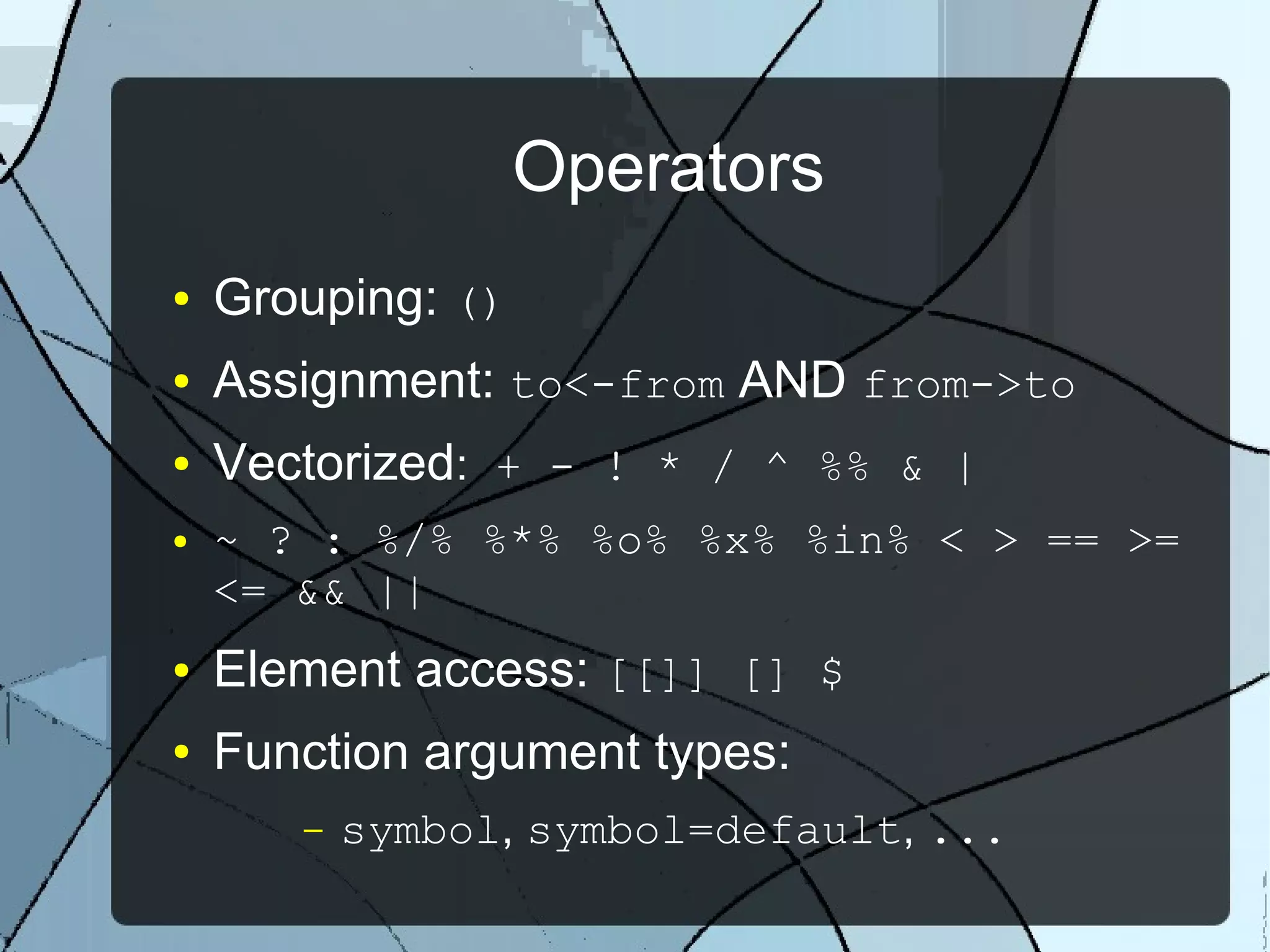 Operators
● Grouping: ()
● Assignment: to<-from AND from->to
● Vectorized: + - ! * / ^ %% & |
● ~ ? : %/% %*% %o% %x% %in% < > == >=
<= && ||
● Element access: [[]] [] $
● Function argument types:
– symbol, symbol=default, ...
 
