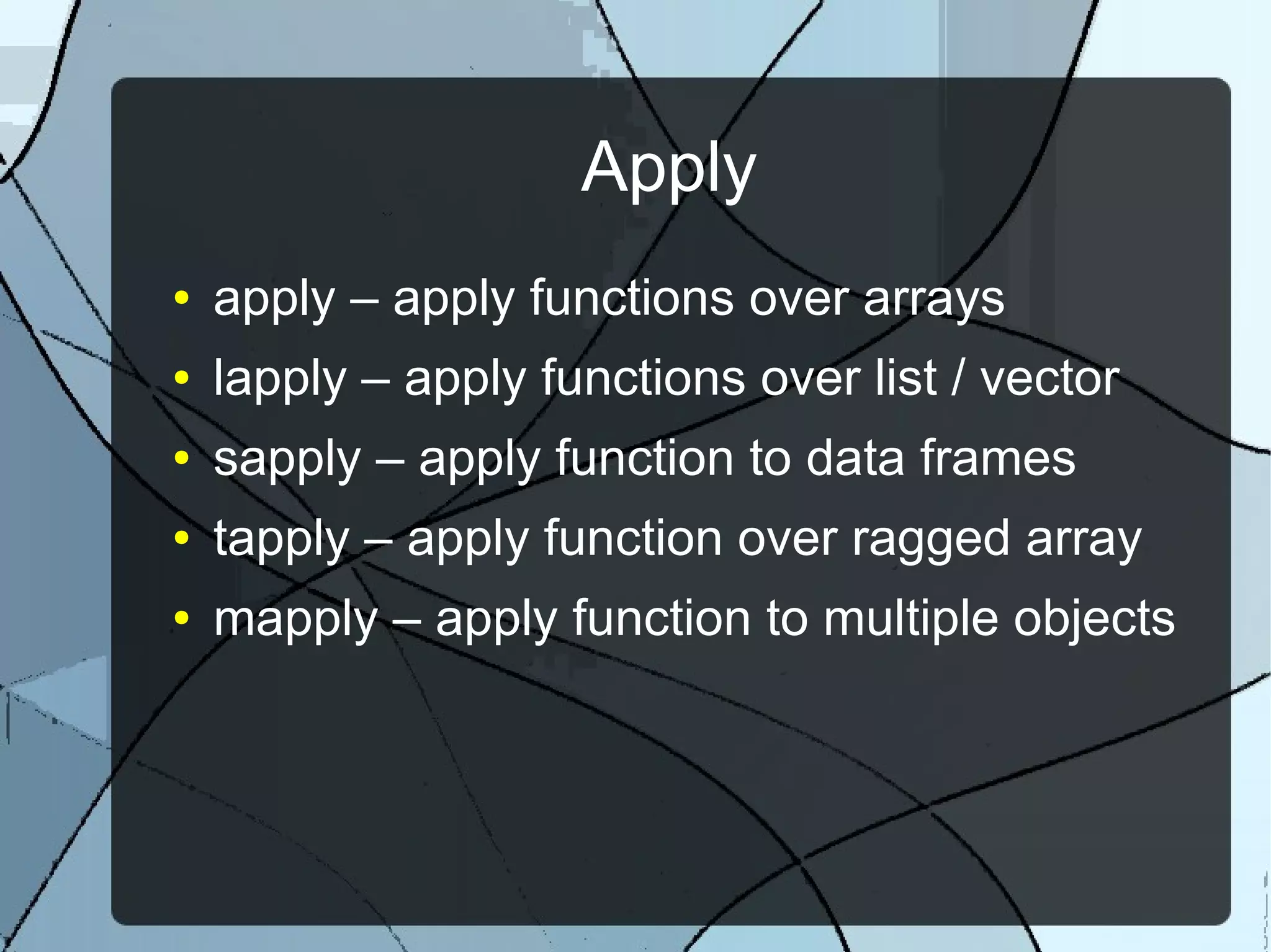 Apply
● apply – apply functions over arrays
● lapply – apply functions over list / vector
● sapply – apply function to data frames
● tapply – apply function over ragged array
● mapply – apply function to multiple objects
 