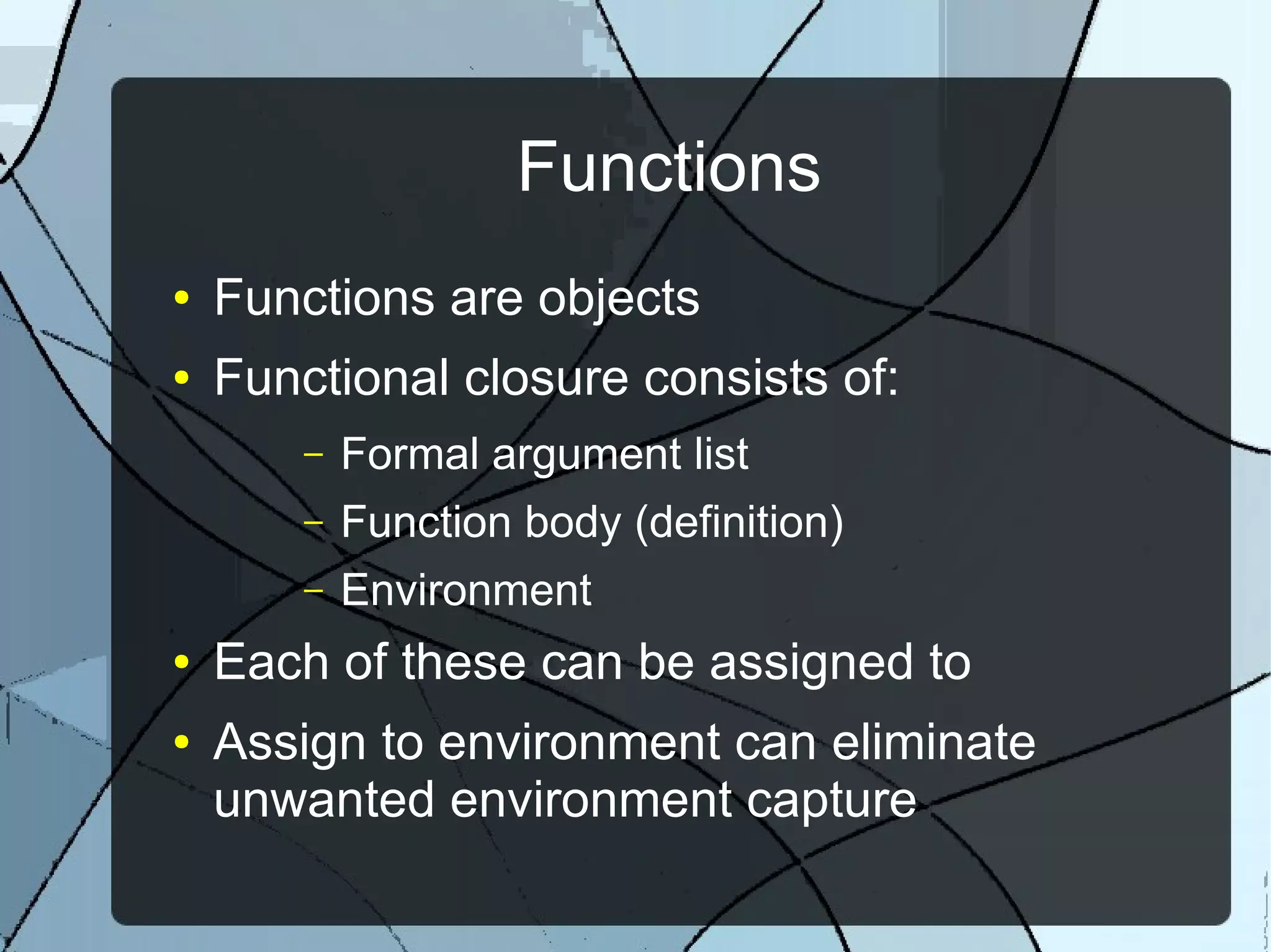 Functions
● Functions are objects
● Functional closure consists of:
– Formal argument list
– Function body (definition)
– Environment
● Each of these can be assigned to
● Assign to environment can eliminate
unwanted environment capture
 