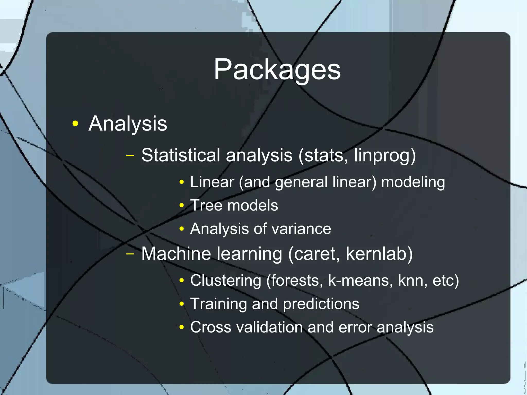 Packages
● Analysis
– Statistical analysis (stats, linprog)
● Linear (and general linear) modeling
● Tree models
● Analysis of variance
– Machine learning (caret, kernlab)
● Clustering (forests, k-means, knn, etc)
● Training and predictions
● Cross validation and error analysis
 