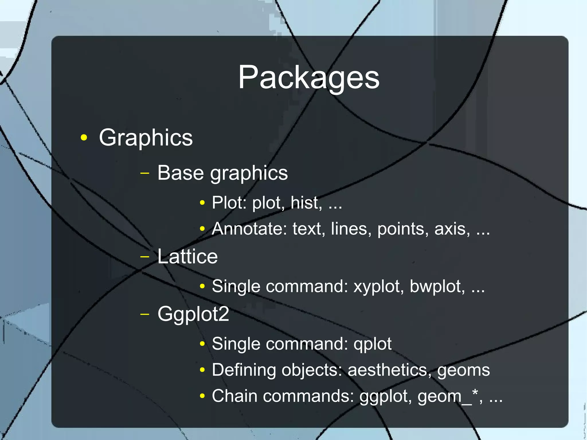 Packages
● Graphics
– Base graphics
● Plot: plot, hist, ...
● Annotate: text, lines, points, axis, ...
– Lattice
● Single command: xyplot, bwplot, ...
– Ggplot2
● Single command: qplot
● Defining objects: aesthetics, geoms
● Chain commands: ggplot, geom_*, ...
 