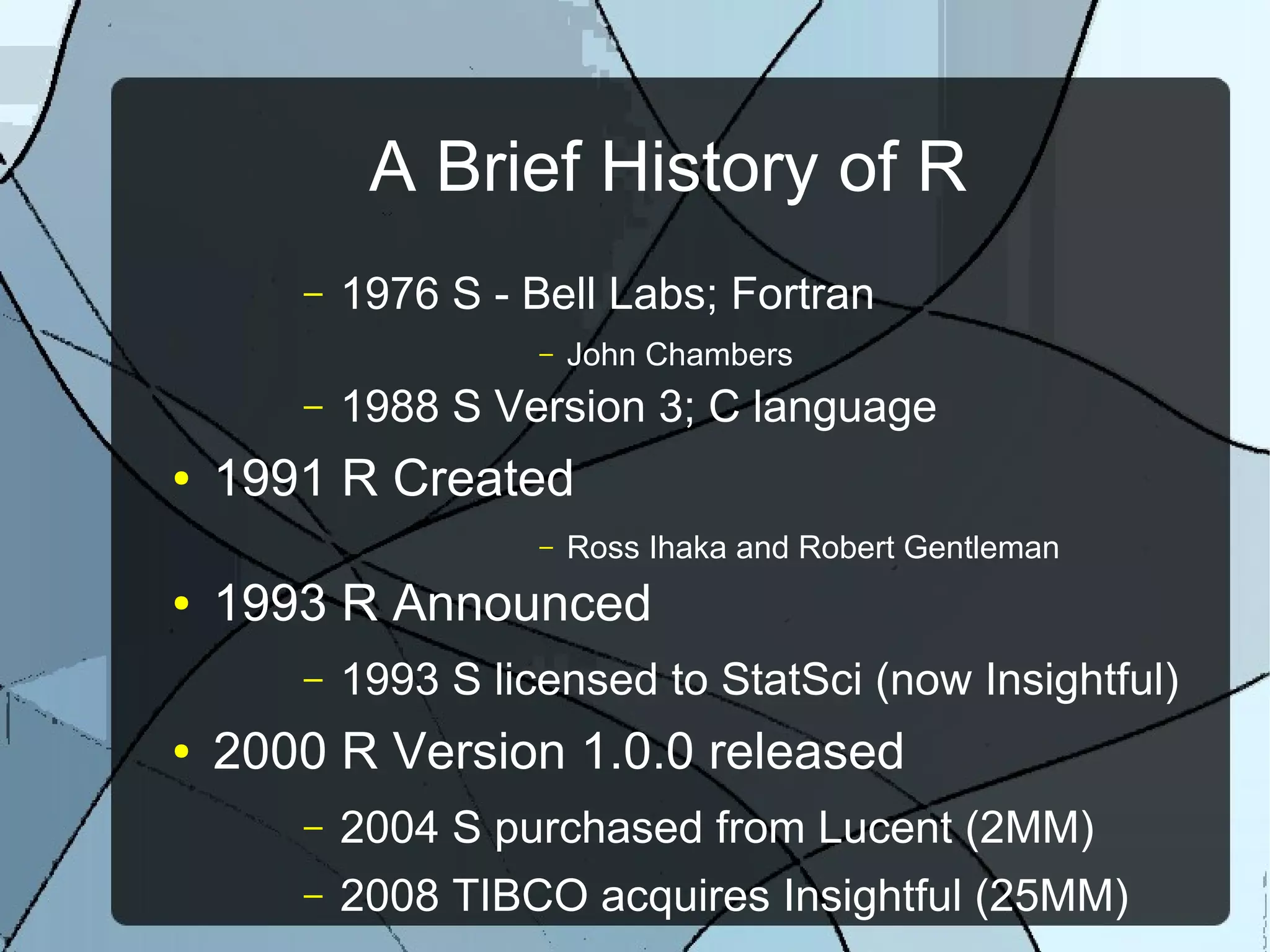 A Brief History of R
– 1976 S - Bell Labs; Fortran
– John Chambers
– 1988 S Version 3; C language
● 1991 R Created
– Ross Ihaka and Robert Gentleman
● 1993 R Announced
– 1993 S licensed to StatSci (now Insightful)
● 2000 R Version 1.0.0 released
– 2004 S purchased from Lucent (2MM)
– 2008 TIBCO acquires Insightful (25MM)
 