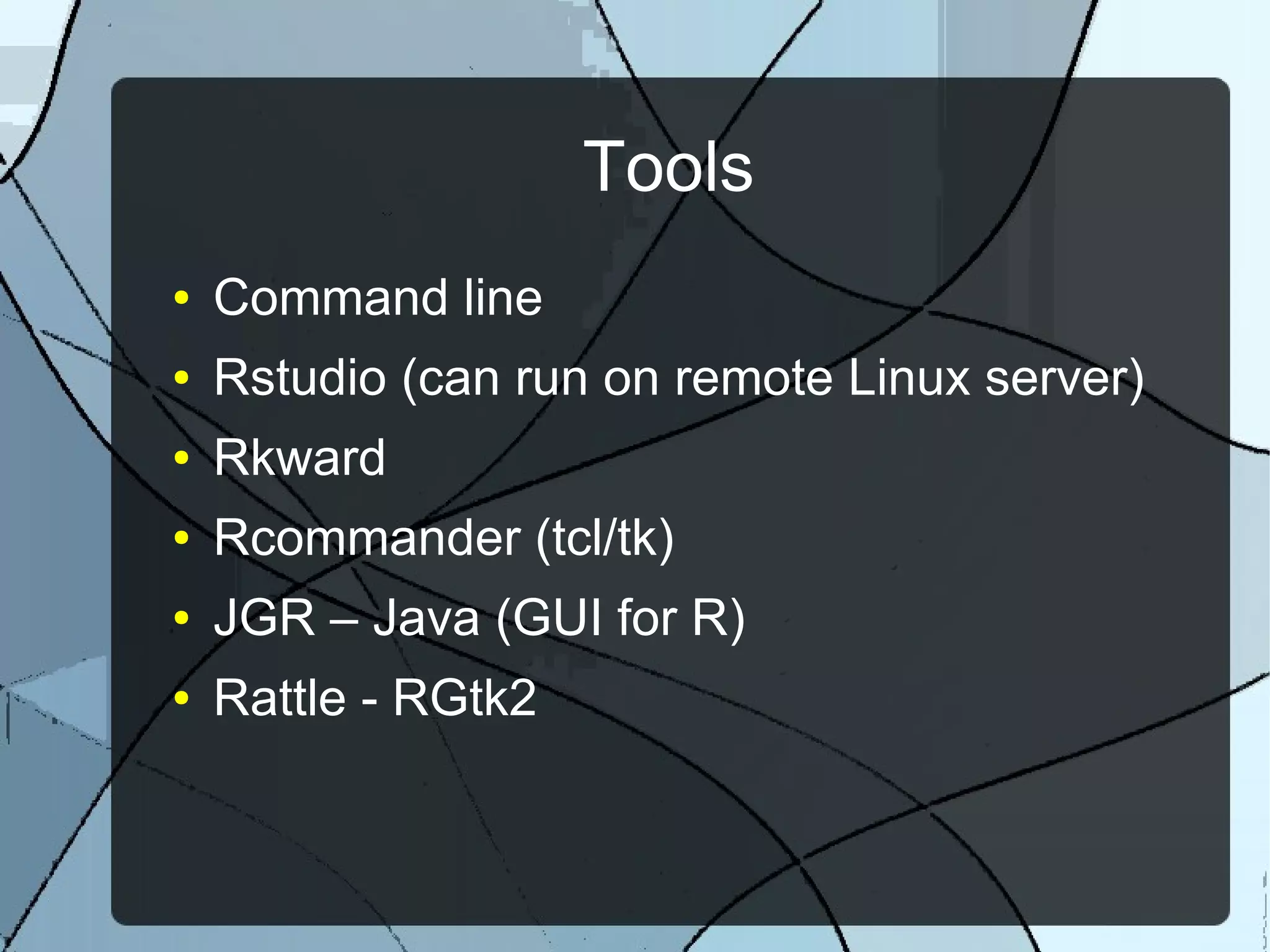 Tools
● Command line
● Rstudio (can run on remote Linux server)
● Rkward
● Rcommander (tcl/tk)
● JGR – Java (GUI for R)
● Rattle - RGtk2
 
