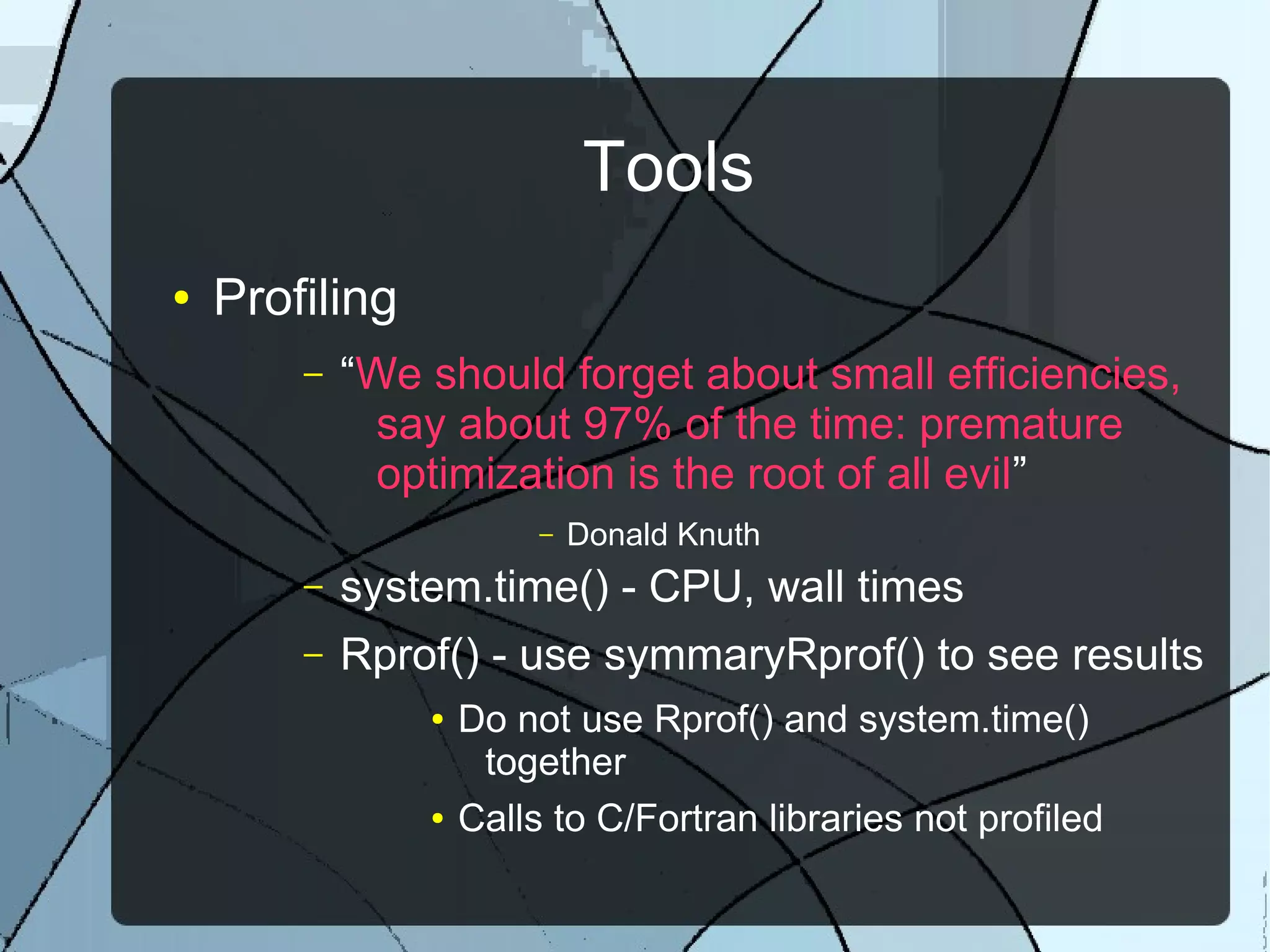 Tools
● Profiling
– “We should forget about small efficiencies,
say about 97% of the time: premature
optimization is the root of all evil”
– Donald Knuth
– system.time() - CPU, wall times
– Rprof() - use symmaryRprof() to see results
● Do not use Rprof() and system.time()
together
● Calls to C/Fortran libraries not profiled
 