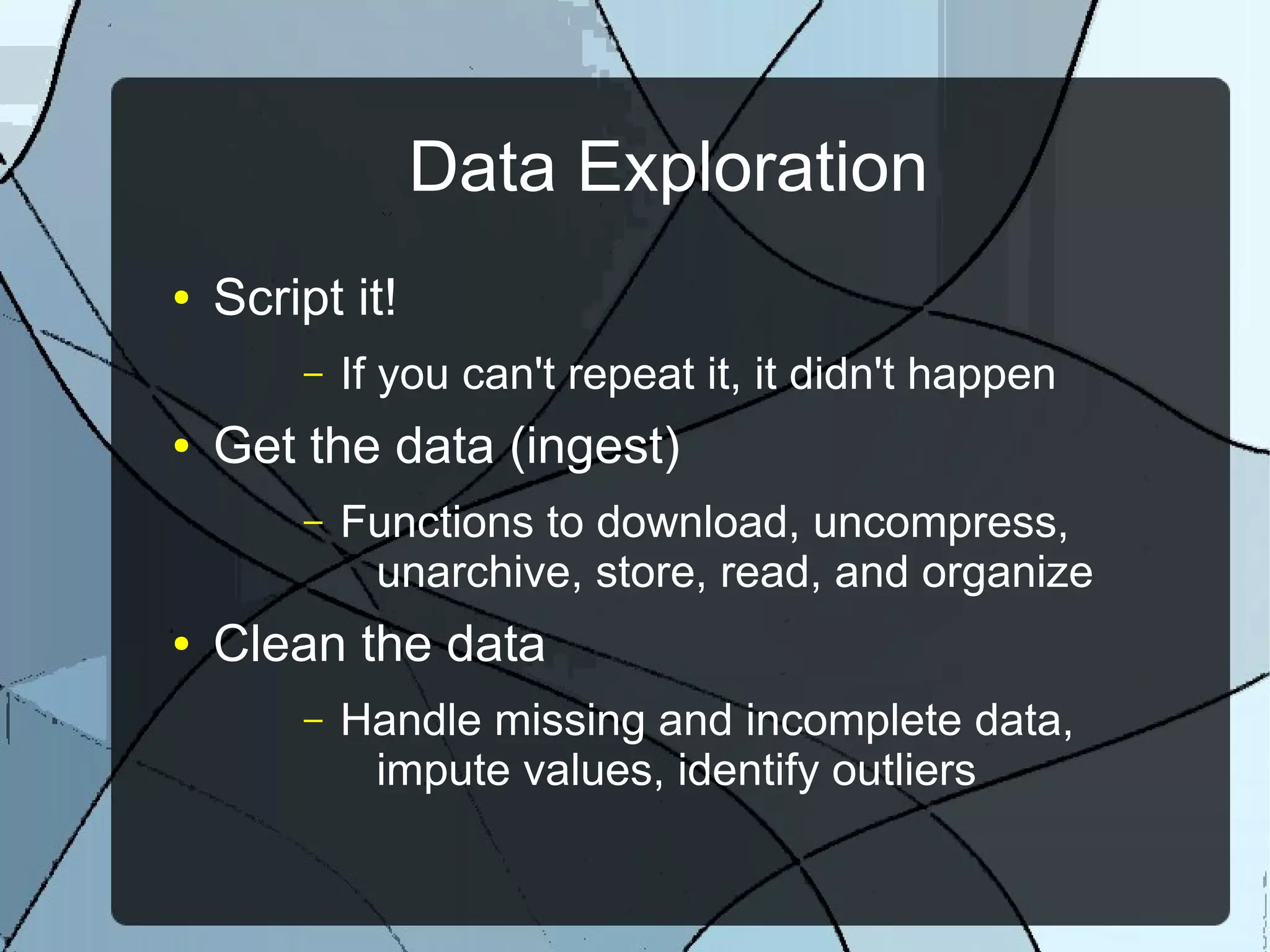 Data Exploration
● Script it!
– If you can't repeat it, it didn't happen
● Get the data (ingest)
– Functions to download, uncompress,
unarchive, store, read, and organize
● Clean the data
– Handle missing and incomplete data,
impute values, identify outliers
 