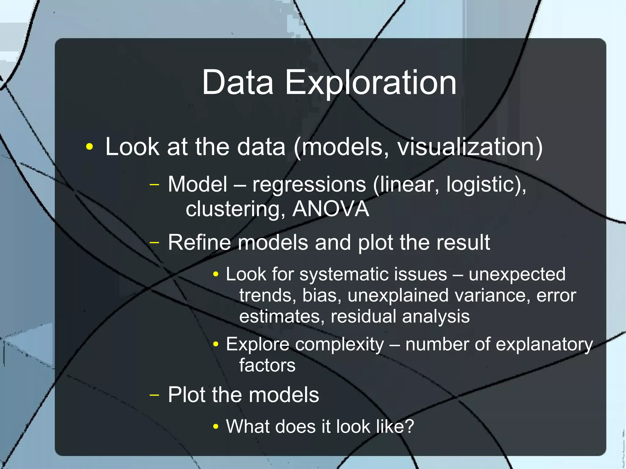 Data Exploration
● Look at the data (models, visualization)
– Model – regressions (linear, logistic),
clustering, ANOVA
– Refine models and plot the result
● Look for systematic issues – unexpected
trends, bias, unexplained variance, error
estimates, residual analysis
● Explore complexity – number of explanatory
factors
– Plot the models
● What does it look like?
 