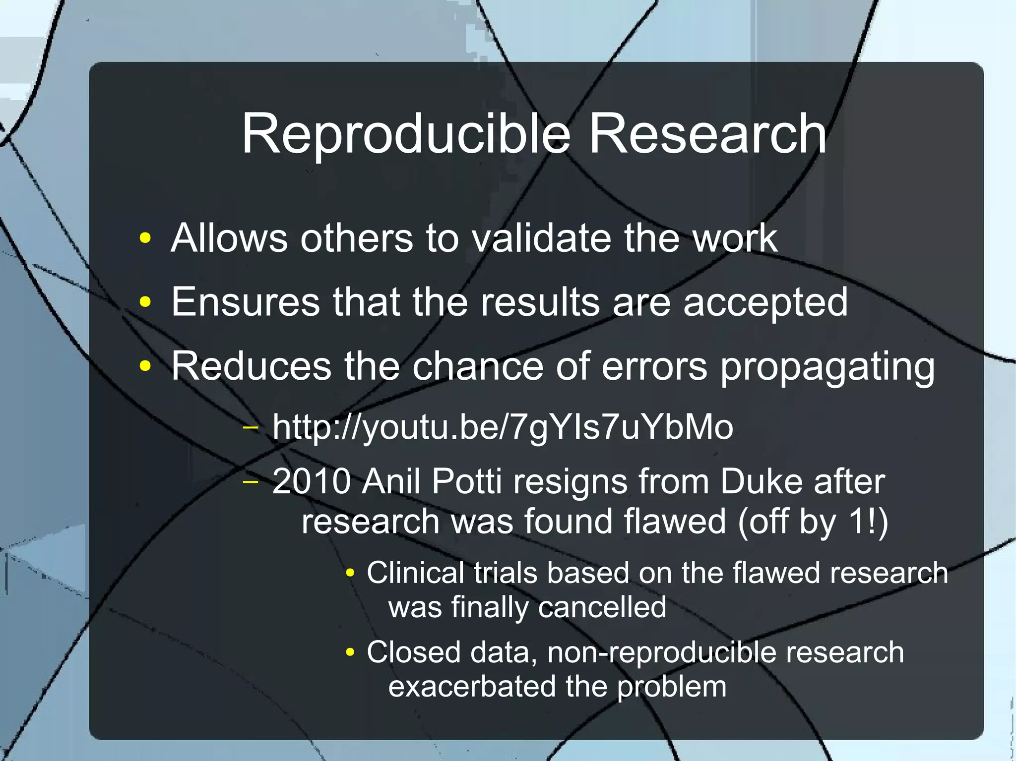 Reproducible Research
● Allows others to validate the work
● Ensures that the results are accepted
● Reduces the chance of errors propagating
– http://youtu.be/7gYIs7uYbMo
– 2010 Anil Potti resigns from Duke after
research was found flawed (off by 1!)
● Clinical trials based on the flawed research
was finally cancelled
● Closed data, non-reproducible research
exacerbated the problem
 