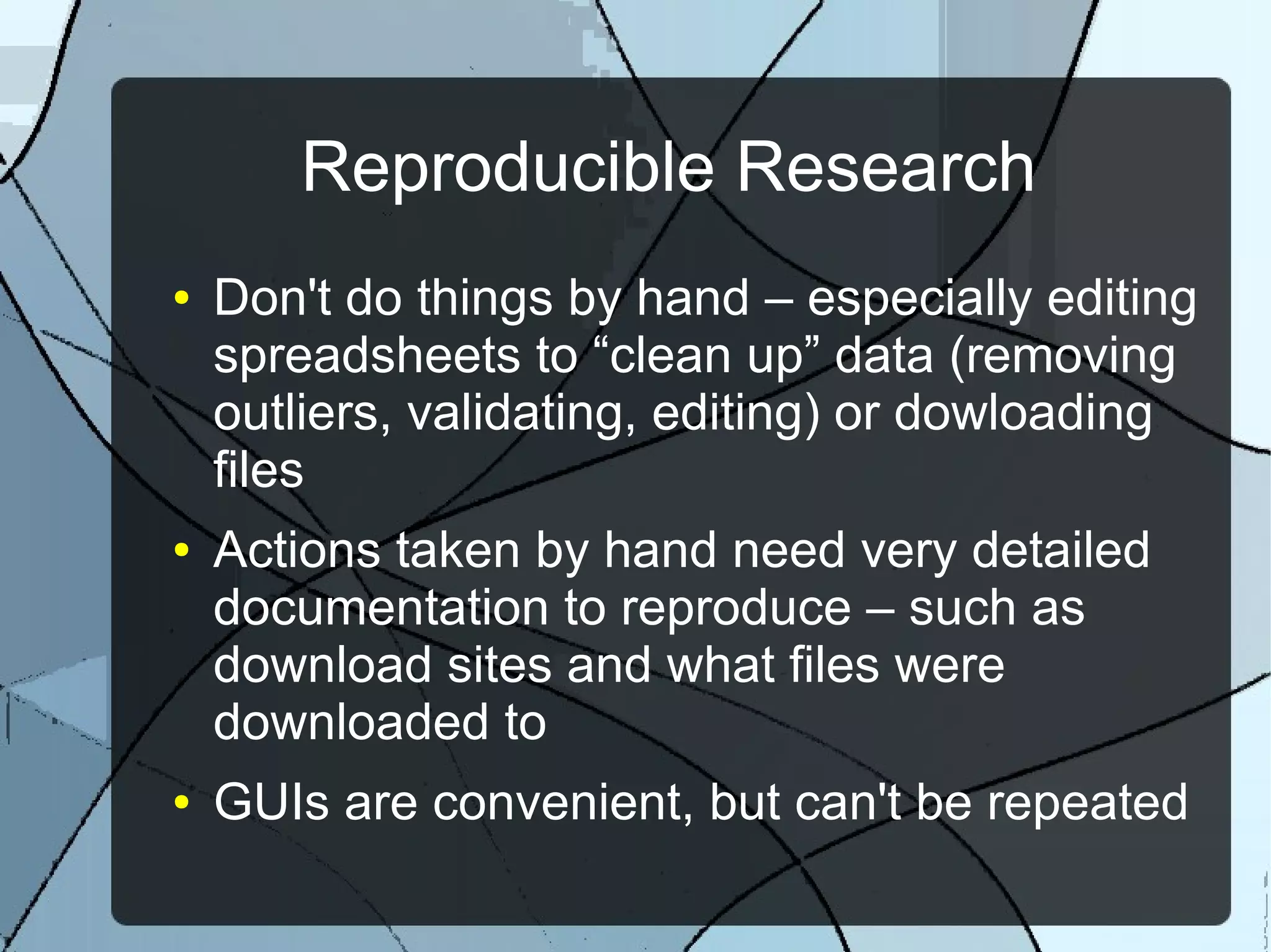 Reproducible Research
● Don't do things by hand – especially editing
spreadsheets to “clean up” data (removing
outliers, validating, editing) or dowloading
files
● Actions taken by hand need very detailed
documentation to reproduce – such as
download sites and what files were
downloaded to
● GUIs are convenient, but can't be repeated
 
