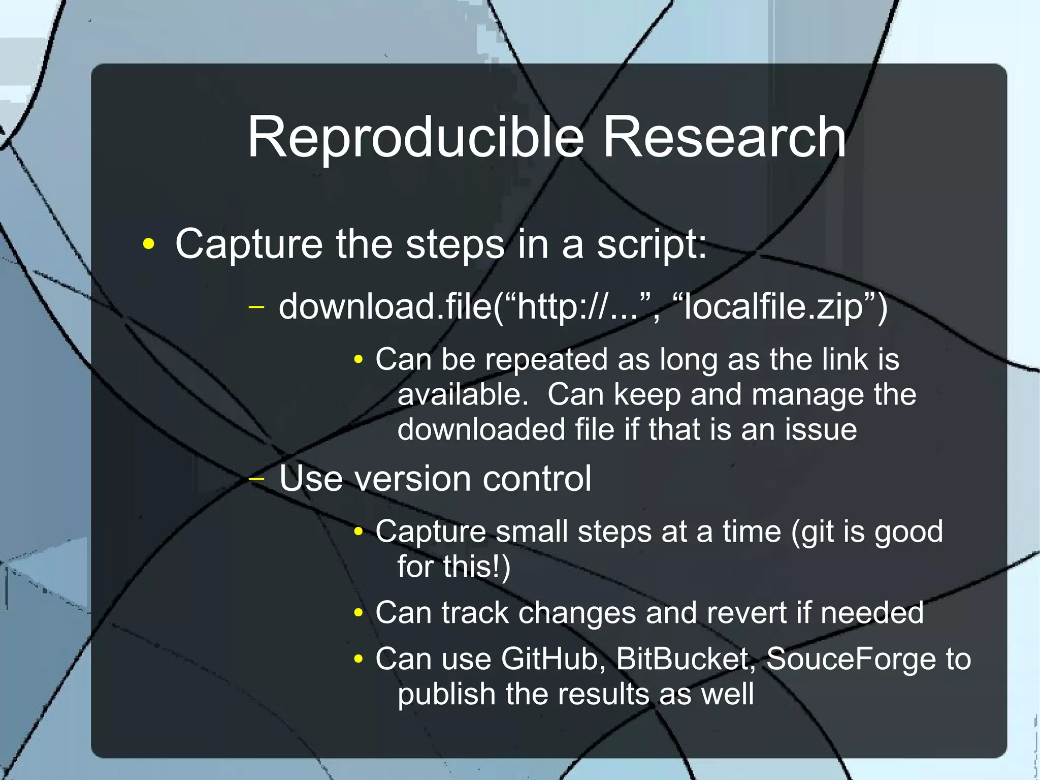 Reproducible Research
● Capture the steps in a script:
– download.file(“http://...”, “localfile.zip”)
● Can be repeated as long as the link is
available. Can keep and manage the
downloaded file if that is an issue
– Use version control
● Capture small steps at a time (git is good
for this!)
● Can track changes and revert if needed
● Can use GitHub, BitBucket, SouceForge to
publish the results as well
 
