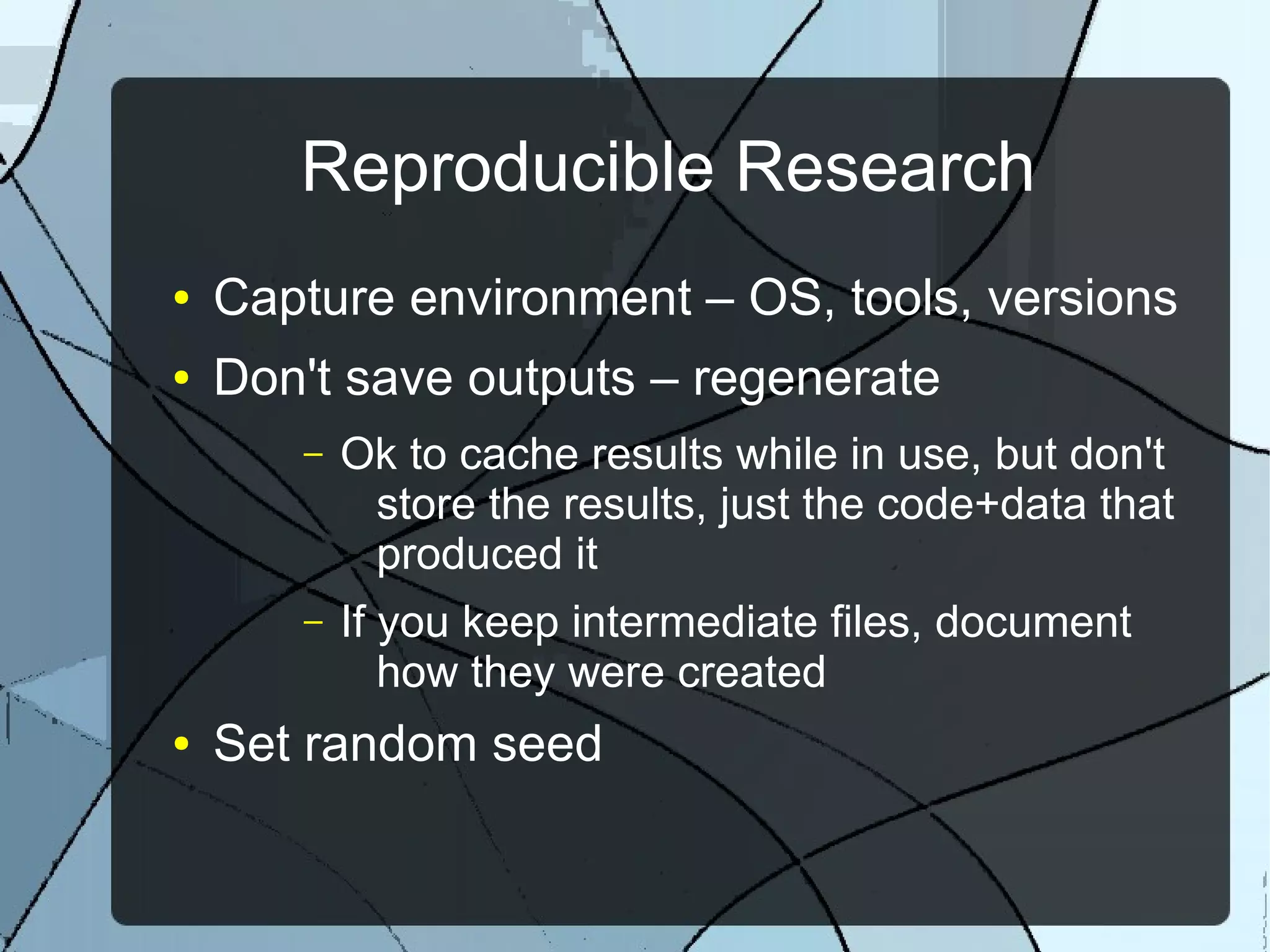 Reproducible Research
● Capture environment – OS, tools, versions
● Don't save outputs – regenerate
– Ok to cache results while in use, but don't
store the results, just the code+data that
produced it
– If you keep intermediate files, document
how they were created
● Set random seed
 