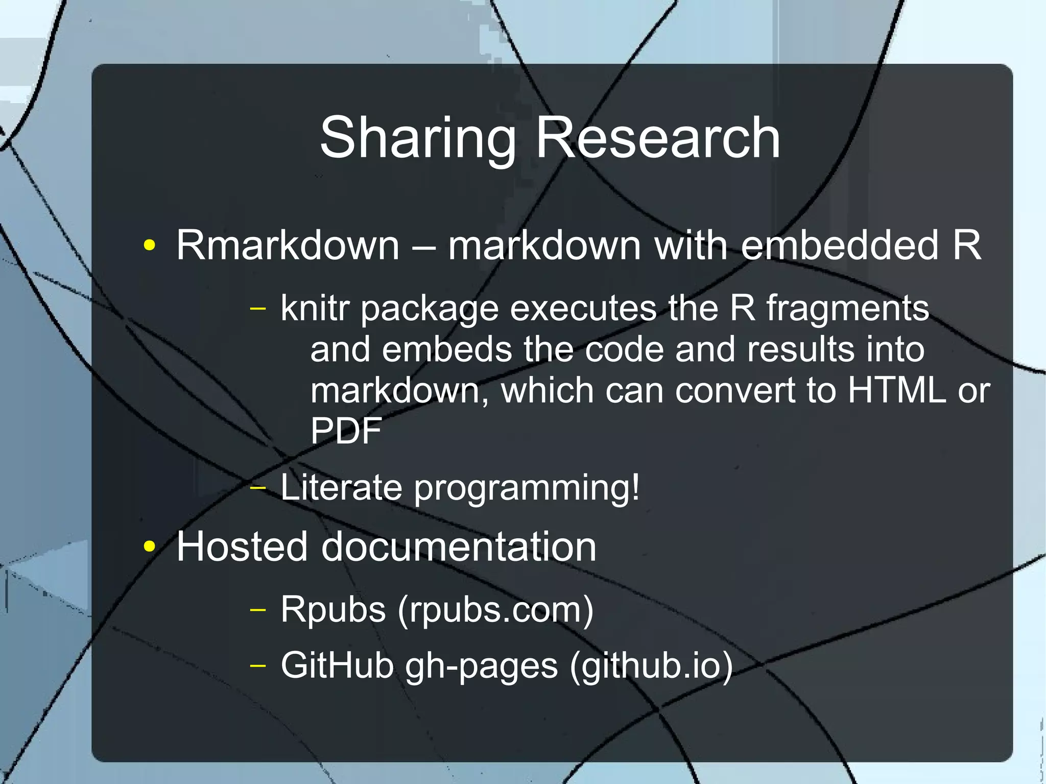 Sharing Research
● Rmarkdown – markdown with embedded R
– knitr package executes the R fragments
and embeds the code and results into
markdown, which can convert to HTML or
PDF
– Literate programming!
● Hosted documentation
– Rpubs (rpubs.com)
– GitHub gh-pages (github.io)
 