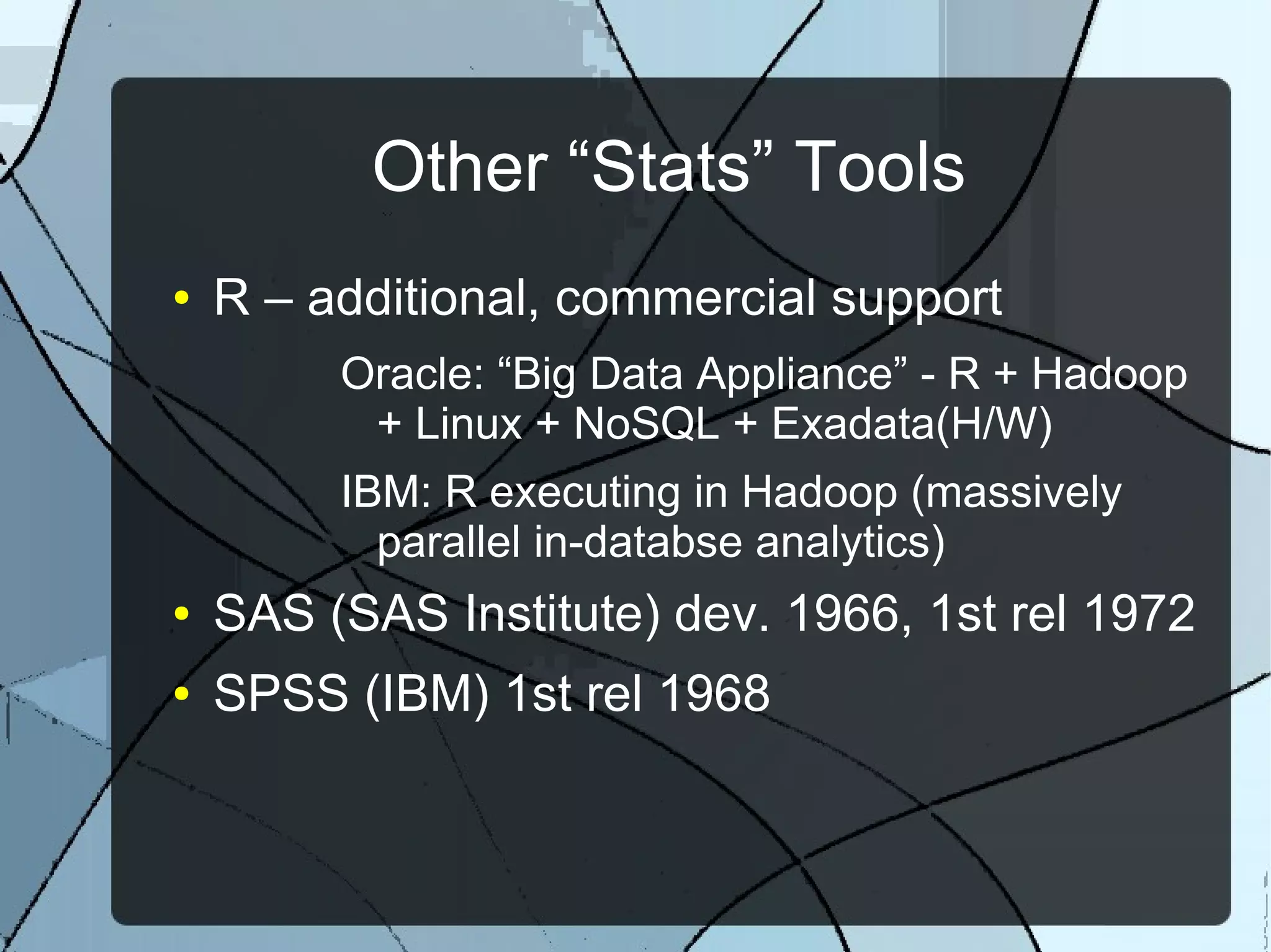 Other “Stats” Tools
● R – additional, commercial support
Oracle: “Big Data Appliance” - R + Hadoop
+ Linux + NoSQL + Exadata(H/W)
IBM: R executing in Hadoop (massively
parallel in-databse analytics)
● SAS (SAS Institute) dev. 1966, 1st rel 1972
● SPSS (IBM) 1st rel 1968
 