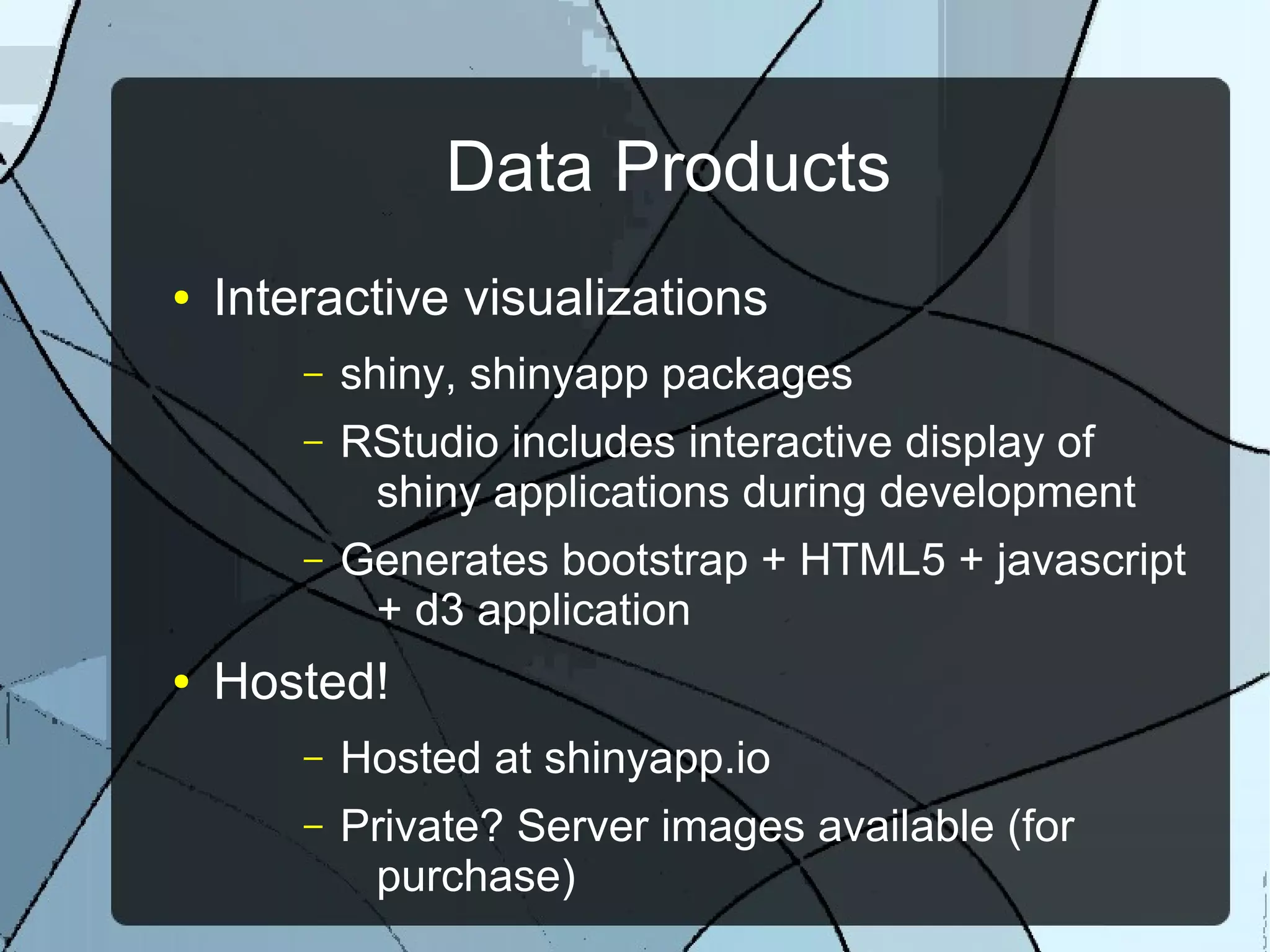 Data Products
● Interactive visualizations
– shiny, shinyapp packages
– RStudio includes interactive display of
shiny applications during development
– Generates bootstrap + HTML5 + javascript
+ d3 application
● Hosted!
– Hosted at shinyapp.io
– Private? Server images available (for
purchase)
 