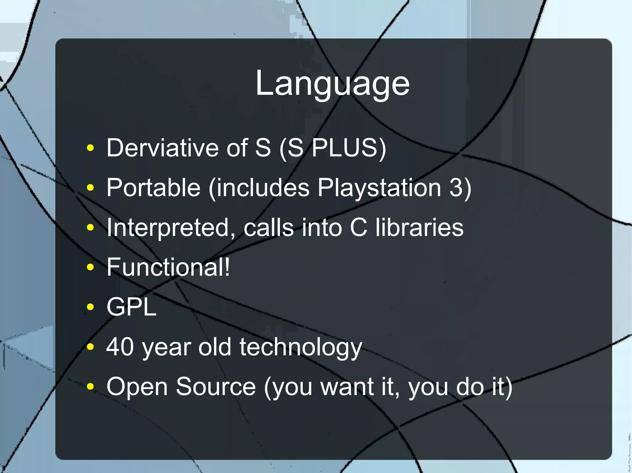 Language
● Derviative of S (S PLUS)
● Portable (includes Playstation 3)
● Interpreted, calls into C libraries
● Functional!
● GPL
● 40 year old technology
● Open Source (you want it, you do it)
 
