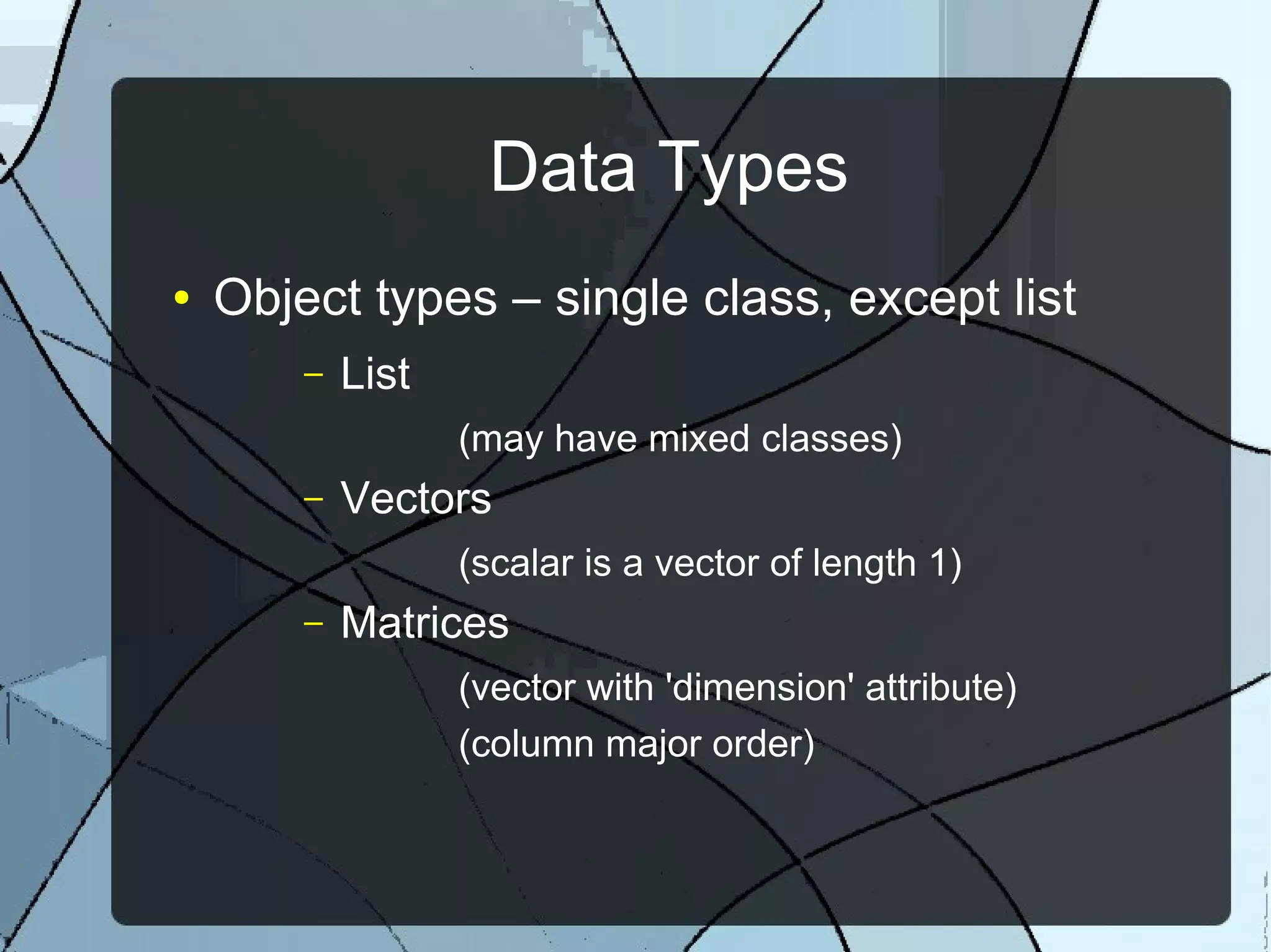 Data Types
● Object types – single class, except list
– List
(may have mixed classes)
– Vectors
(scalar is a vector of length 1)
– Matrices
(vector with 'dimension' attribute)
(column major order)
 