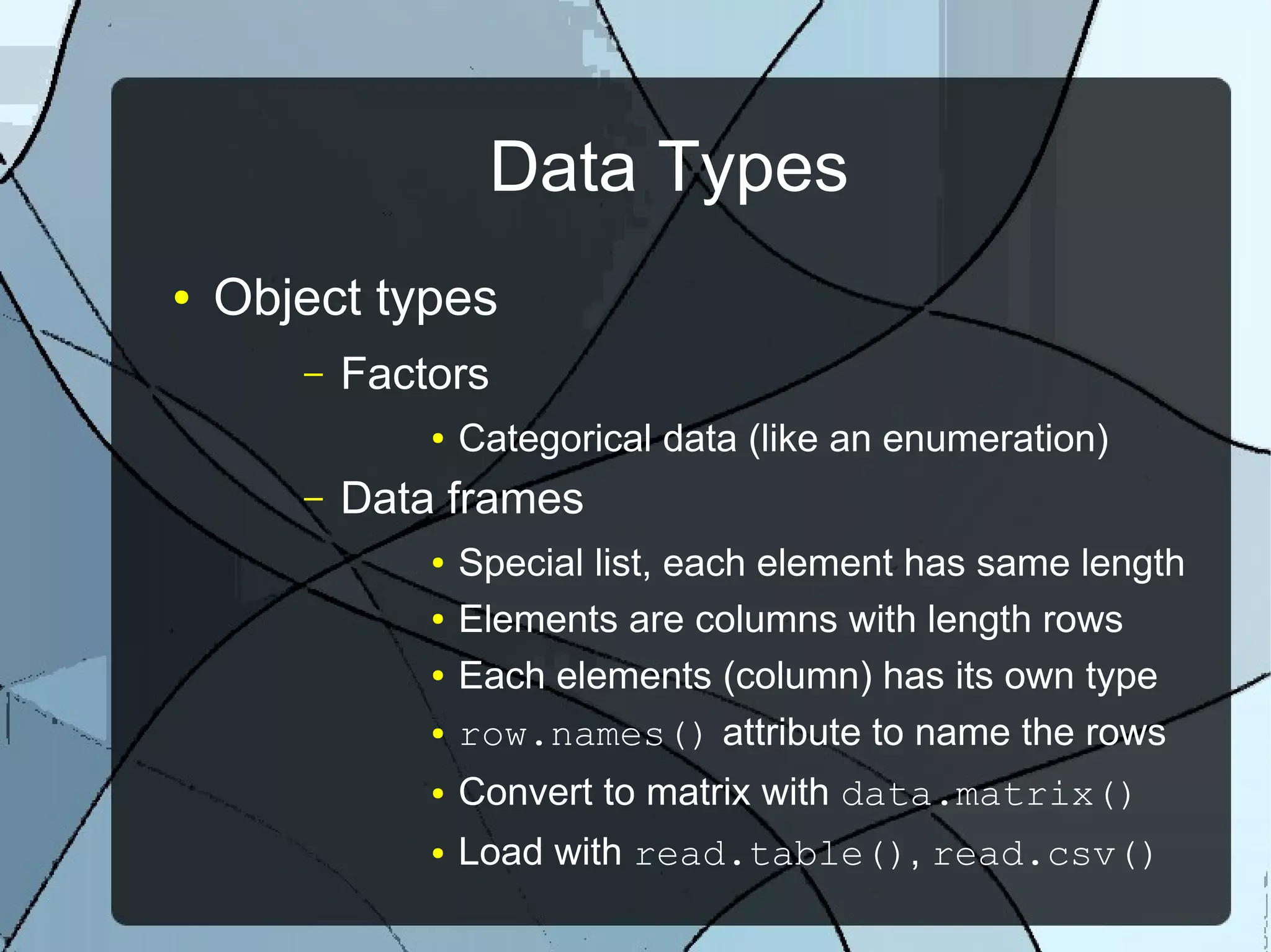 Data Types
● Object types
– Factors
● Categorical data (like an enumeration)
– Data frames
● Special list, each element has same length
● Elements are columns with length rows
● Each elements (column) has its own type
● row.names() attribute to name the rows
● Convert to matrix with data.matrix()
● Load with read.table(), read.csv()
 