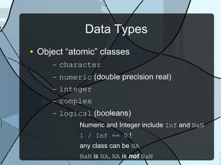Data Types
● Object “atomic” classes
– character
– numeric (double precision real)
– integer
– complex
– logical (booleans)
Numeric and Integer include Inf and NaN
1 / Inf == 0 !
any class can be NA
NaN is NA, NA is not NaN
 