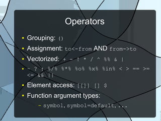 Operators
● Grouping: ()
● Assignment: to<-from AND from->to
● Vectorized: + - ! * / ^ %% & |
● ~ ? : %/% %*% %o% %x% %in% < > == >=
<= && ||
● Element access: [[]] [] $
● Function argument types:
– symbol, symbol=default, ...
 