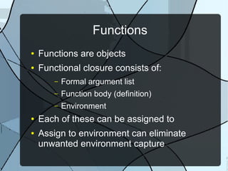 Functions
● Functions are objects
● Functional closure consists of:
– Formal argument list
– Function body (definition)
– Environment
● Each of these can be assigned to
● Assign to environment can eliminate
unwanted environment capture
 