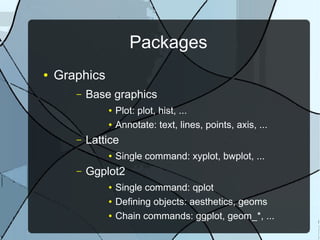 Packages
● Graphics
– Base graphics
● Plot: plot, hist, ...
● Annotate: text, lines, points, axis, ...
– Lattice
● Single command: xyplot, bwplot, ...
– Ggplot2
● Single command: qplot
● Defining objects: aesthetics, geoms
● Chain commands: ggplot, geom_*, ...
 