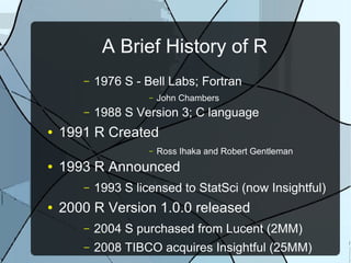 A Brief History of R
– 1976 S - Bell Labs; Fortran
– John Chambers
– 1988 S Version 3; C language
● 1991 R Created
– Ross Ihaka and Robert Gentleman
● 1993 R Announced
– 1993 S licensed to StatSci (now Insightful)
● 2000 R Version 1.0.0 released
– 2004 S purchased from Lucent (2MM)
– 2008 TIBCO acquires Insightful (25MM)
 