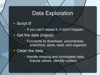 Data Exploration
● Script it!
– If you can't repeat it, it didn't happen
● Get the data (ingest)
– Functions to download, uncompress,
unarchive, store, read, and organize
● Clean the data
– Handle missing and incomplete data,
impute values, identify outliers
 