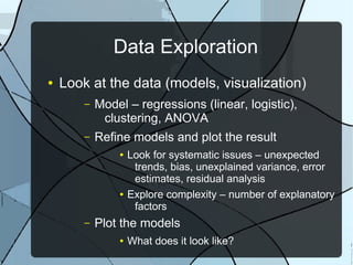 Data Exploration
● Look at the data (models, visualization)
– Model – regressions (linear, logistic),
clustering, ANOVA
– Refine models and plot the result
● Look for systematic issues – unexpected
trends, bias, unexplained variance, error
estimates, residual analysis
● Explore complexity – number of explanatory
factors
– Plot the models
● What does it look like?
 