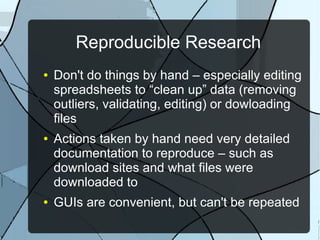 Reproducible Research
● Don't do things by hand – especially editing
spreadsheets to “clean up” data (removing
outliers, validating, editing) or dowloading
files
● Actions taken by hand need very detailed
documentation to reproduce – such as
download sites and what files were
downloaded to
● GUIs are convenient, but can't be repeated
 
