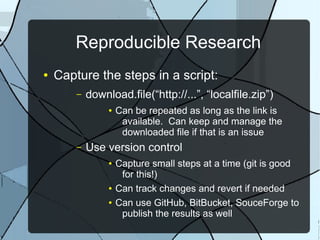 Reproducible Research
● Capture the steps in a script:
– download.file(“http://...”, “localfile.zip”)
● Can be repeated as long as the link is
available. Can keep and manage the
downloaded file if that is an issue
– Use version control
● Capture small steps at a time (git is good
for this!)
● Can track changes and revert if needed
● Can use GitHub, BitBucket, SouceForge to
publish the results as well
 