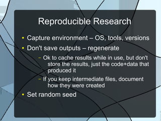 Reproducible Research
● Capture environment – OS, tools, versions
● Don't save outputs – regenerate
– Ok to cache results while in use, but don't
store the results, just the code+data that
produced it
– If you keep intermediate files, document
how they were created
● Set random seed
 