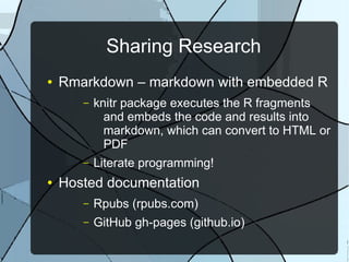 Sharing Research
● Rmarkdown – markdown with embedded R
– knitr package executes the R fragments
and embeds the code and results into
markdown, which can convert to HTML or
PDF
– Literate programming!
● Hosted documentation
– Rpubs (rpubs.com)
– GitHub gh-pages (github.io)
 