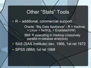 Other “Stats” Tools
● R – additional, commercial support
Oracle: “Big Data Appliance” - R + Hadoop
+ Linux + NoSQL + Exadata(H/W)
IBM: R executing in Hadoop (massively
parallel in-databse analytics)
● SAS (SAS Institute) dev. 1966, 1st rel 1972
● SPSS (IBM) 1st rel 1968
 