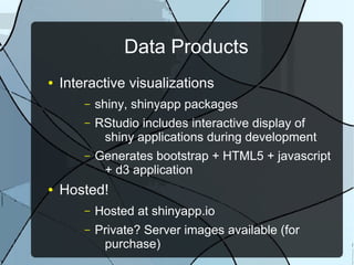 Data Products
● Interactive visualizations
– shiny, shinyapp packages
– RStudio includes interactive display of
shiny applications during development
– Generates bootstrap + HTML5 + javascript
+ d3 application
● Hosted!
– Hosted at shinyapp.io
– Private? Server images available (for
purchase)
 