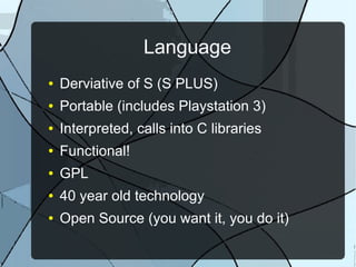 Language
● Derviative of S (S PLUS)
● Portable (includes Playstation 3)
● Interpreted, calls into C libraries
● Functional!
● GPL
● 40 year old technology
● Open Source (you want it, you do it)
 