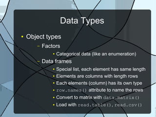 Data Types
● Object types
– Factors
● Categorical data (like an enumeration)
– Data frames
● Special list, each element has same length
● Elements are columns with length rows
● Each elements (column) has its own type
● row.names() attribute to name the rows
● Convert to matrix with data.matrix()
● Load with read.table(), read.csv()
 