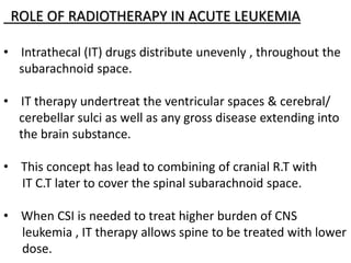 ROLE OF RADIOTHERAPY IN ACUTE LEUKEMIA
• Intrathecal (IT) drugs distribute unevenly , throughout the
subarachnoid space.
• IT therapy undertreat the ventricular spaces & cerebral/
cerebellar sulci as well as any gross disease extending into
the brain substance.
• This concept has lead to combining of cranial R.T with
IT C.T later to cover the spinal subarachnoid space.
• When CSI is needed to treat higher burden of CNS
leukemia , IT therapy allows spine to be treated with lower
dose.
 