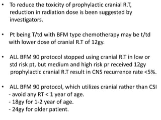 • To reduce the toxicity of prophylactic cranial R.T,
reduction in radiation dose is been suggested by
investigators.
• Pt being T/td with BFM type chemotherapy may be t/td
with lower dose of cranial R.T of 12gy.
• ALL BFM 90 protocol stopped using cranial R.T in low or
std risk pt, but medium and high risk pr received 12gy
prophylactic cranial R.T result in CNS recurrence rate <5%.
• ALL BFM 90 protocol, which utilizes cranial rather than CSI
- avoid any RT < 1 year of age.
- 18gy for 1-2 year of age.
- 24gy for older patient.
 