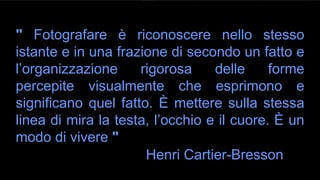 " Fotografare è riconoscere nello stesso
istante e in una frazione di secondo un fatto e
l’organizzazione rigorosa delle forme
percepite visualmente che esprimono e
significano quel fatto. È mettere sulla stessa
linea di mira la testa, l’occhio e il cuore. È un
modo di vivere "
Henri Cartier-Bresson
 