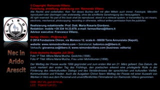 © Copyright: Raimondo Villano.
Forschung, erstellung, abdeckung von Raimondo Villano.
Alle Rechte sind vorbehalten. Kein Teil dieses Buches darf mit allen Mitteln auch immer, Fotokopie, Mikrofilm
reproduziert oder übertragen oder anderweitig, ohne die schriftliche Genehmigung des Herausgebers.
All right reserved. No part of this book shall be reproduced, stored in a retrieval system, or transmitted by ani means,
electronic, mechanical, photocopying, recording or otherwise, without written permission from the publisher.
Realisierung redaktionelle: Prof. Dott. Maria Rosaria Giordano.
Redaktion: mobile +39 334 14.33.878; e-mail: farmavillano@libero.it
Advisor executive: Francesco Villano.
Verlag: Chiron - Ph@rma dpt.
© 2014 Fondazione Chiron, via Maresca 12, scala A - 80058 Torre Annunziata (Napoli).
website: www.raimondovillano.com - Sekretariat: ludovico.ce@libero.it;
Verkaufs: giovanna.ce@libero.it; www.raimondovillano.com (business: editoria)
Erste deutsche Ausgabe Juli 2014.
Foto 1^ Titel: Alfons Maria Mucha, Gedichte (1898).
Foto 4^ Titel: Alfons Maria Mucha, Frau unter Mohnblumen (1898).
Der Welttag der Poesie wurde 1999 gegründet und zum ersten Mal am 21. März gefeiert. Das Datum, die
auch markiert den ersten Tag des Frühlings, den poetischen erkennt eine privilegierte Rolle in der
Förderung des interkulturellen Dialogs und des Verständnisses der sprachlichen und kulturellen Vielfalt,
Kommunikation und Frieden. Auch die Ausgaben Chiron feiern Welttag der Poesie mit einer Auswahl von
Werken in Vers aus dem Personal-und unveröffentlichtes Filmmaterial von Raimondo Villano genommen.
CDD 851 VIL ged 2014 de.
LCC PQ4091-(4131).
 