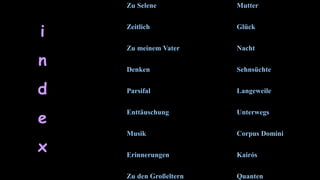 Mutter
Glück
Nacht
Sehnsüchte
Langeweile
Unterwegs
Corpus Domini
Kairós
Quanten
Zu Selene
Zeitlich
Zu meinem Vater
Denken
Parsifal
Enttäuschung
Musik
Erinnerungen
Zu den Großeltern
i
n
d
e
x
 