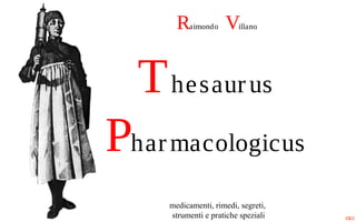 Raimondo Villano
Thesaurus
Pharmacologicus
medicamenti, rimedi, segreti,
strumenti e pratiche speziali
 
