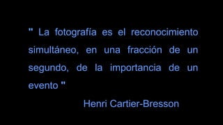 " La fotografía es el reconocimiento
simultáneo, en una fracción de un
segundo, de la importancia de un
evento "
Henri Cartier-Bresson
 
