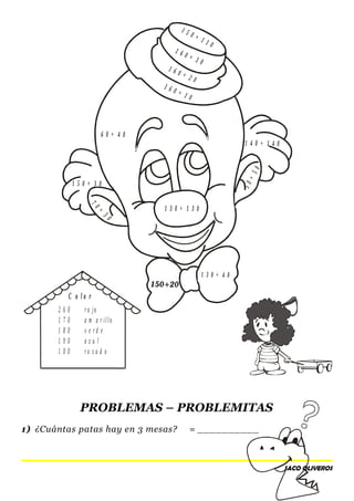 1 5 0 + 1 1 0
1 6 0 + 3 0
1 6 0 + 2 0
1 6 0 + 1 0
6 0 + 4 0
1 4 0 + 1 4 0
1 5 0 + 3 0
50+50
70+
30
1 3 0 + 1 3 0
1 3 0 + 4 0
1 5 0 + 1 1 0
PROBLEMAS – PROBLEMITAS
1) ¿Cuántas patas hay en 3 mesas? = __________
SACO OLIVEROS
2 6 0 r o jo
1 7 0 a m a r illo
1 8 0 v e r d e
1 9 0 a z u l
1 0 0 r o s a d o
C o l o r
 