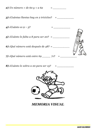 2) Un número > de 60 y < a 62 = ________
3) ¿Cuántas llantas hay en 2 triciclos? = __________
4) ¿Cuánto es 9 – 3? = __________
5) ¿Cuánto le falta a 8 para ser 20? = __________
6) ¿Qué número está después de 48? = __________
7) ¿Qué número está entre 69 _____ 71? = __________
8) ¿Cuánto le sobra a 20 para ser 15? = __________
MEMORIA VISUAL
SACO OLIVEROS
 