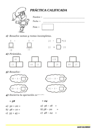 1) Resuelve sumas y restas incompletas.
2) Pirámides.
3) Resuelve:
4) Encierra la operación correcta.
= 58
a) 30 + 20 =
b) 48 + 10 =
c) 35 + 45 =
SACO OLIVEROS
9 9 2 0
3 5
1 8 1 5
2 8
3 9
+ + +
=
8 5
4 4
1 2 0
2 52 3 2 3 2 0 8 0
9 8 + 8 =
9 8 + 8 =
1 2 0 + 1 0 =
1 4 2 + 8 =
= 24
a) 36 – 18 =
b) 58 – 20 =
c) 48 – 24 =
 