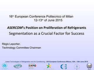 Latest Technologies in Refrigeration and Air Conditioning - XVI European Conference Milano, 12th - 13th June 2015
16th
European Conference Politecnico of Milan
12-13th
of June 2015
ASERCOM’s Position on Proliferation of Refrigerants
Segmentation as a Crucial Factor for Success
Régis Leportier,
Technology Committee Chairman
 