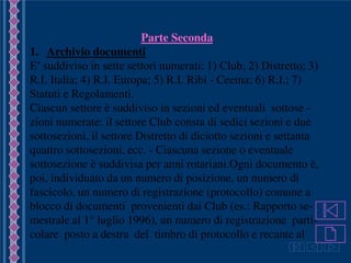 Guida
Parte Seconda
1. Archivio documenti
E’ suddiviso in sette settori numerati: 1) Club; 2) Distretto; 3)
R.I. Italia; 4) R.I. Europa; 5) R.I. Ribi - Ceema; 6) R.I.; 7)
Statuti e Regolamenti.
Ciascun settore è suddiviso in sezioni ed eventuali sottose -
zioni numerate: il settore Club consta di sedici sezioni e due
sottosezioni, il settore Distretto di diciotto sezioni e settanta
quattro sottosezioni, ecc. - Ciascuna sezione o eventuale
sottosezione è suddivisa per anni rotariani.Ogni documento è,
poi, individuato da un numero di posizione, un numero di
fascicolo, un numero di registrazione (protocollo) comune a
blocco di documenti provenienti dai Club (es.: Rapporto se-
mestrale al 1° luglio 1996), un numero di registrazione parti-
colare posto a destra del timbro di protocollo e recante al
 